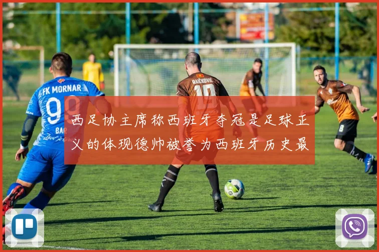 西足协主席称西班牙夺冠是足球正义的体现德帅被誉为西班牙历史最佳教练